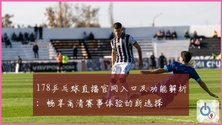 178乒乓球直播官网入口及功能解析：畅享高清赛事体验的新选择