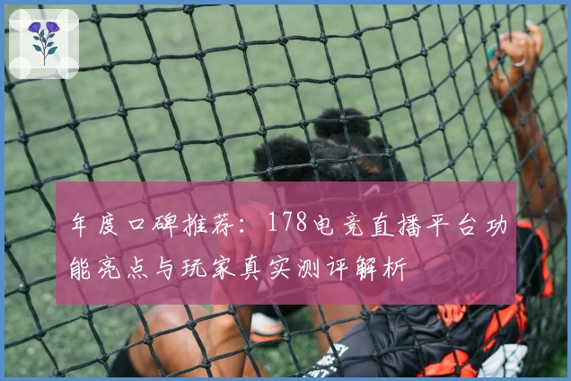 年度口碑推荐：178电竞直播平台功能亮点与玩家真实测评解析