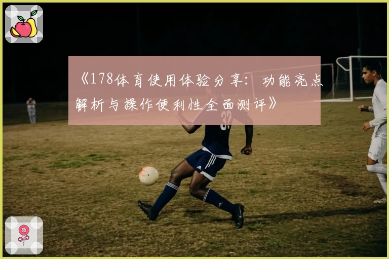 《178体育使用体验分享:功能亮点解析与操作便利性全面测评》