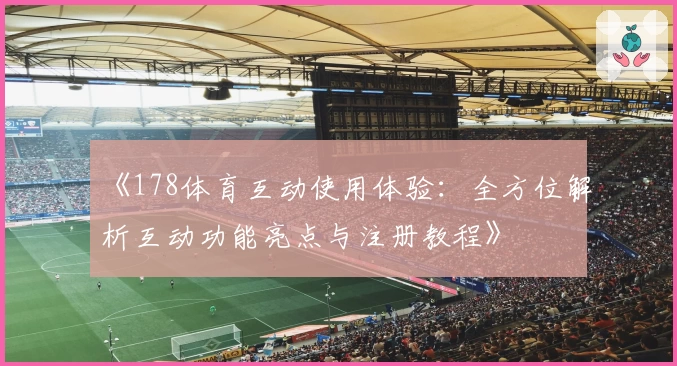 《178体育互动使用体验：全方位解析互动功能亮点与注册教程》