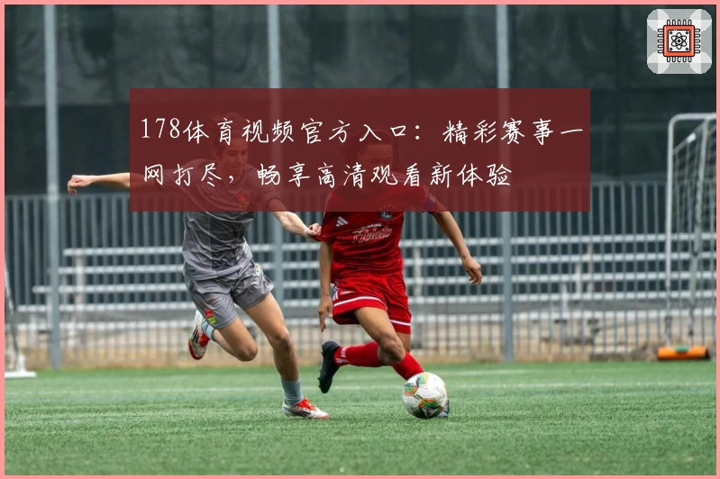 178体育视频官方入口：精彩赛事一网打尽，畅享高清观看新体验