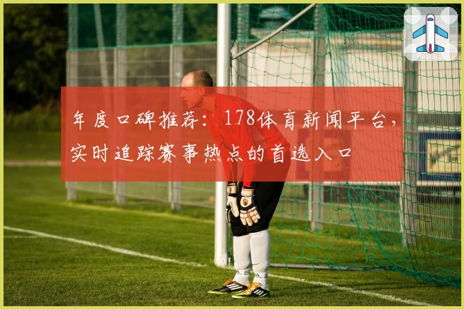 年度口碑推荐：178体育新闻平台，实时追踪赛事热点的首选入口