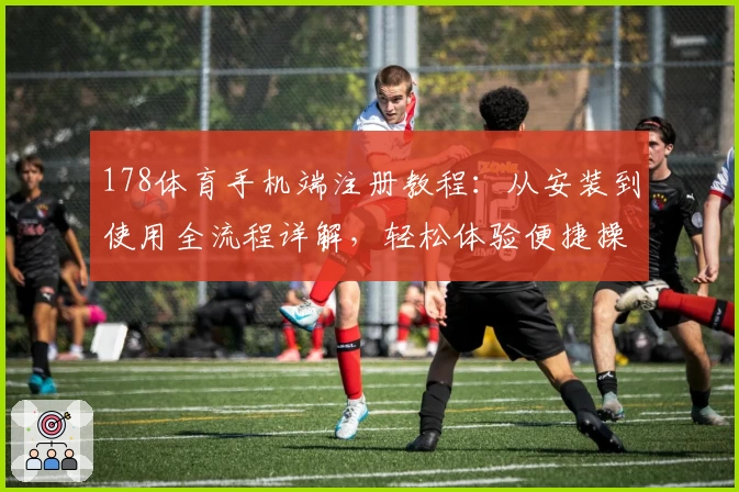 178体育手机端注册教程：从安装到使用全流程详解，轻松体验便捷操作