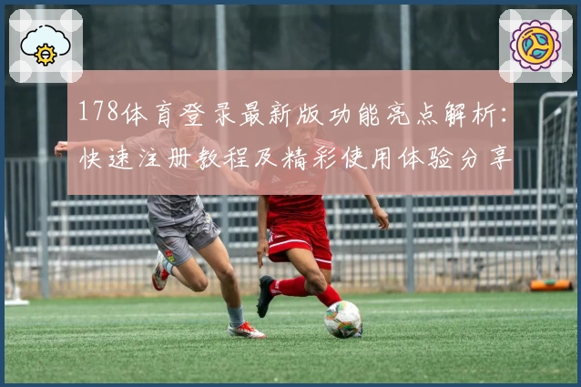 178体育登录最新版功能亮点解析：快速注册教程及精彩使用体验分享